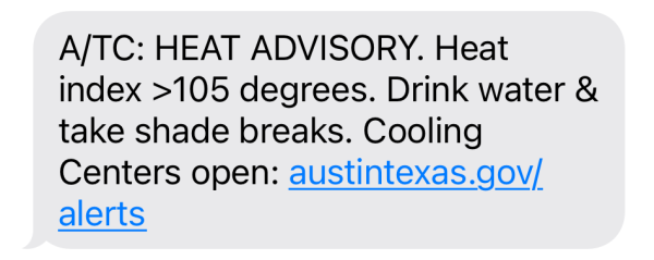 A/TC: HEAT ADVISORY. Heat
index >105 degrees. Drink water &
take shade breaks. Cooling
Centers open: austintexas.gov/
alerts