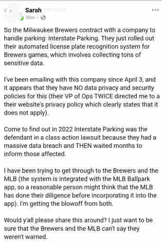 Facebook post by "Sarah"

So the Milwaukee Brewers contract with a company to handle parking: Interstate Parking. They just rolled out their automated license plate recognition system for Brewers games, which involves collecting tons of sensitive data.

I've been emailing with this company since April 3, and it appears that they have NO data privacy and security policies for this (their VP of Ops TWICE directed me to a their website's privacy policy which clearly states that it does not apply).

Come to find out in 2022 Interstate Parking was the defendant in a class action lawsuit because they had a massive data breach and THEN waited months to inform those affected.

I have been trying to get through to the Brewers and the MLB (the system is integrated with the MLB Ballpark app, so a reasonable person might think that the MLB has done their diligence before incorporating it into the app). I'm getting the blowoff from both.

Would y'all please share this around? I just want to be sure that the Brewers and the MLB can't say they weren't warned.