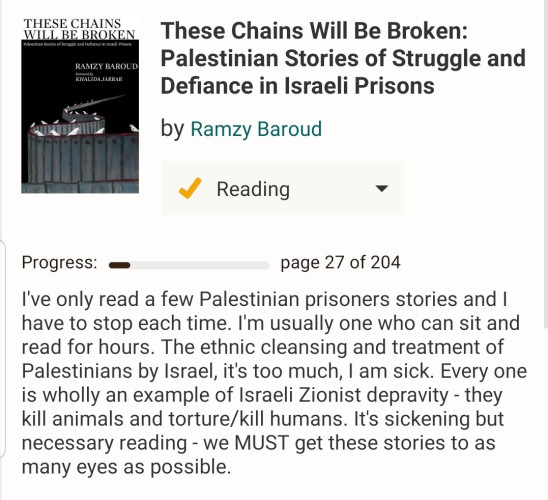 I've only read a few Palestinian prisoners stories and I have to stop each time. I'm usually one who can sit and read for hours. The ethnic cleansing and treatment of Palestinians by Israel, it's too much, I am sick. Every one is wholly an example of Israeli Zionist depravity - they kill animals and torture/kill humans. It's sickening but necessary reading - we MUST get these stories to as many eyes as possible.