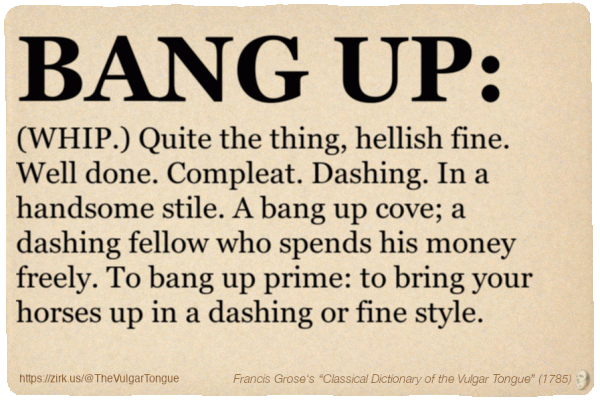 Image imitating a page from an old document, text (as in main toot):

BANG UP. (WHIP.) Quite the thing, hellish fine. Well done. Compleat. Dashing. In a handsome stile. A bang up cove; a dashing fellow who spends his money freely. To bang up prime: to bring your horses up in a dashing or fine style.

A selection from Francis Grose’s “Dictionary Of The Vulgar Tongue” (1785)