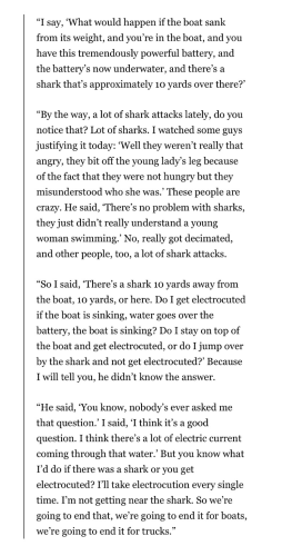“I say, ‘What would happen if the boat sank from its weight, and you’re in the boat, and you have this tremendously powerful battery, and the battery’s now underwater, and there’s a shark that’s approximately 10 yards over there?’ “By the way, a lot of shark attacks lately, do you notice that? Lot of sharks. I watched some guys justifying it today: ‘Well they weren’t really that angry, they bit off the young lady’s leg because of the fact that they were not hungry but they misunderstood who she was.’ These people are crazy. He said, ‘There’s no problem with sharks, they just didn’t really understand a young woman swimming.’ No, really got decimated, and other people, too, a lot of shark attacks. “So I said, ‘There’s a shark 10 yards away from the boat, 10 yards, or here. Do I get electrocuted if the boat is sinking, water goes over the battery, the boat is sinking? Do I stay on top of the boat and get electrocuted, or do I jump over by the shark and not get electrocuted?’ Because I will tell you, he didn’t know the answer. “He said, ‘You know, nobody’s ever asked me that question.’ I said, ‘I think it’s a good question. I think there’s a lot of electric current coming through that water.’ But you know what I’d do if there was a shark or you get electrocuted? I’ll take electrocution every single time. I’m not getting near the shark. So we’re going to end that, we’re going to end it for boats, we’re going to end it for trucks.”