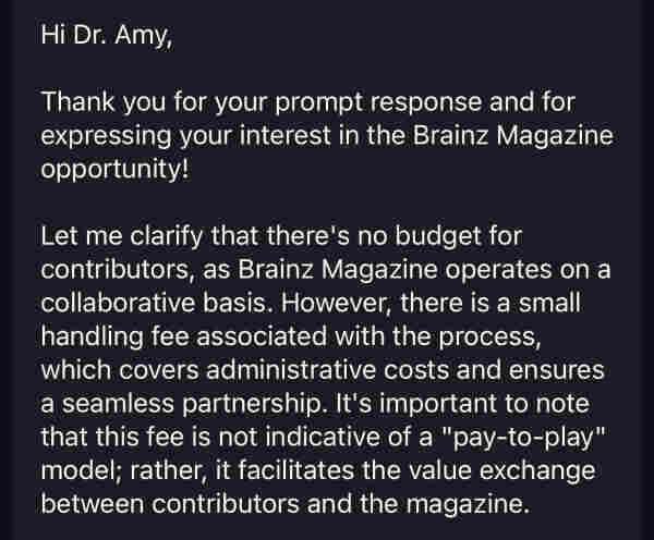 Hi Dr. Amy,
Thank you for your prompt response and for expressing your interest in the Brainz Magazine opportunity!
Let me clarify that there's no budget for contributors, as Brainz Magazine operates on a collaborative basis. However, there is a small handling fee associated with the process, which covers administrative costs and ensures a seamless partnership. It's important to note that this fee is not indicative of a "pay-to-play" model; rather, it facilitates the value exchange between contributors and the magazine.