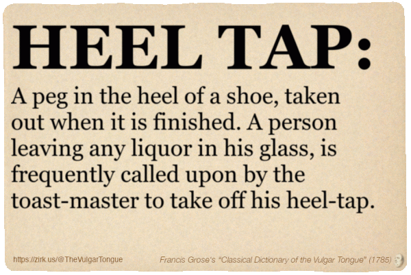 Image imitating a page from an old document, text (as in main toot):

HEEL TAP. A peg in the heel of a shoe, taken out when it is finished. A person leaving any liquor in his glass, is frequently called upon by the toast-master to take off his heel-tap.

A selection from Francis Grose’s “Dictionary Of The Vulgar Tongue” (1785)