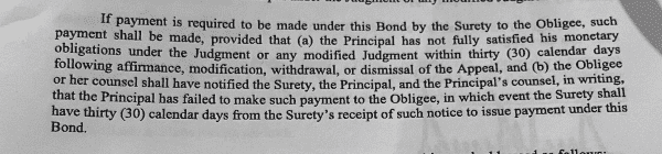 e et Sty — guo—tripmttiod 4 ame £ o oo ando o da foaind If payment is required to be made under this Bond by the Surety to the Obligee, such pay_me:‘lt shall be made, provided that (a) the Principal has not fully satisfied his monetary Obllgat_lons under the Judgment or any modified Judgment within thirty (30) calendar Qays following affirmance, modification, withdrawal, or dismissal of the Appeal, and (b) the Obligee or her counsel shall have notified the Surety, the Principal, and the Principal’s counsel, in writing, that the Principal has failed to make such payment to the Obligee, in which event the Surety sha-}\ gave thirty (30) calendar days from the Surety’s receipt of such notice to issue payment under this ond. £ P Beo i e A K TR W 