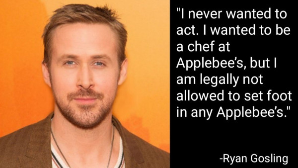 "I never wanted to act. I wanted to be a chef at Applebee’s, but I am legally not allowed to set foot in any Applebee’s.
-Ryan Gosling