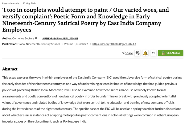 'I too in couplets would attempt to paint / Our varied woes, and versify complaint': Poetic Form and Knowledge in Early Nineteenth-Century Satirical Poetry by East India Company
Employees
Author: Cornelius Beckers
Publication: Global Nineteenth-Century Studies • Volume 3, Number 1 • https://doi.org/10.3828/gncs.2024.4

Abstract
This essay explores the ways in which employees of the East India Company (EIC) used the subversive form of satirical poetry during the early decades of the nineteenth century as one way of undermining orientalist bodies of knowledge that had guided previous policies of governing British India. Moreover, it will also be examined how these satires made use of widely known formal arrangements and poetic conventions of neoclassical poetry in order to undermine or break with previously accepted orientalist values of governance and related bodies of knowledge that were central to the education and training of new company officials during the latter decades of the eighteenth century. The specific case of the EIC will be used as a springboard for further discussions about whether similar instances of adapting metropolitan poetic conventions in colonial settings were common in other European imperial spaces on the subcontinent, such as Portuguese India.