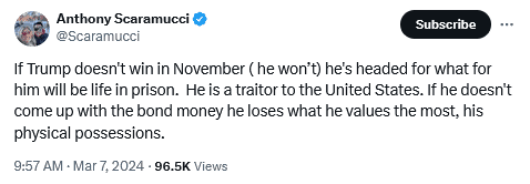 Anthony Scaramucci Twitter Post:
If Trump doesn't win in November ( he won't) he's headed for what for him will be life in prison. He is a traitor to the United States. I he doesn't come up with the bond money he loses what he values the most, his physical possessions. 
9:57 AM -Mar7, 2024 - 96.5K Views 