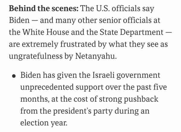 Behind the scenes: The U.S. officials say
Biden -- and many other senior officials at
the White House and the State Department
are extremely frustrated by what they see as
ungratefulness by Netanyahu.
Biden has given the Israeli government
unprecedented support over the past five
months, at the cost of strong pushback
from the president's party during an
election year.