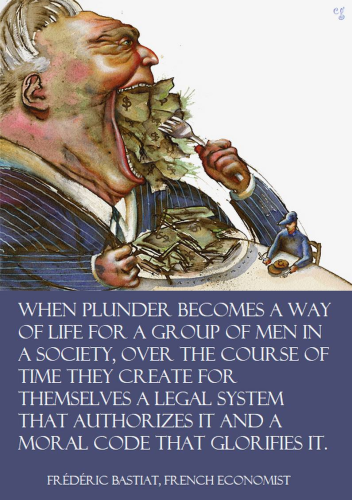 WHEN PLUNDER BECOMES A WAY OF LIFE FOR A GROUP OF MEN IN A SOCIETY, OVER THE COURSE OF TIME THEY CREATE FOR THEMSELVES A LEGAL SYSTEM THAT AUTHORIZES IT AND A MORAL CODE THAT GLORIFIES IT.

FREDERIC BASTIAT, FRENCH ECONOMIST 