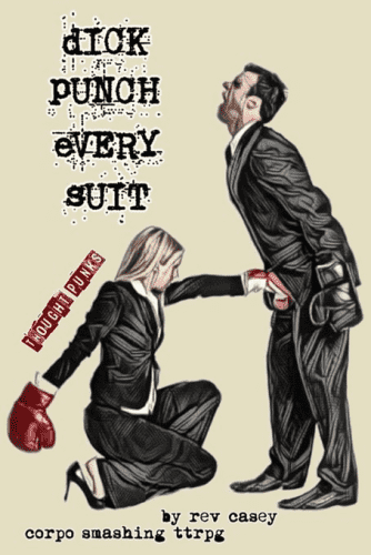 Cover image for PDF book "DICK PUNCH EVERY SUIT"
light tan background, with two businesspeople in the foreground both in tailored black suits.
figure on left if a blonde woman wearing red boxing gloves and heels, kneeling on one knee, punching the man on the right in the dick
figure on right is a man wearing black boxing gloves screaming in pain as he receives a blow to the groin

top left text in messy typewriter style "DICK PUNCH EVERY SUIT"
before the woman at an angle in red text "Though Punks"
underneath in the figures in bold typewriter text "by rev casey corpo smashing ttrpg".