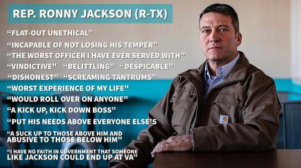 *REP. RONNY JACKSON (R-TX)*  

“Flat-out unethical”
“Incapable of not losing his temper”
“The worst officer I have ever served with”
“Vindictive"
"Belittling"
"Despicable"
"Dishonest"
"Screaming tantrums"
“Worst experience of my life"
"Would roll over on anyone"
"A kick up, kick down boss"
"Abusive to those below him"
"Put his needs above everyone else's"
"A suck up to those above him and abusive to those below him"
"I have no faith in government that someone like Jackson could end up at VA"