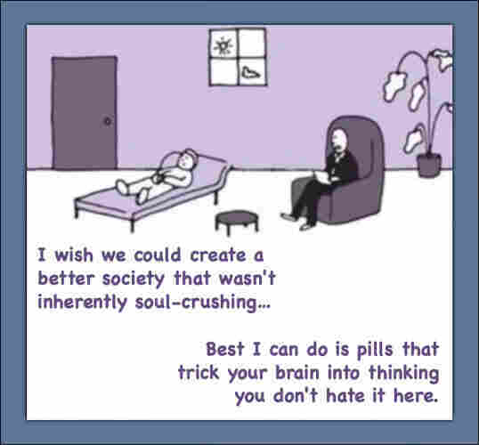 Cartoon drawing of patient in therapist's office.
Patient says: I wish we could create a better society that wasn't inherently soul-crushing…
Therapist says: Best I can do is pills that trick your brain into thinking you don't hate it here.
