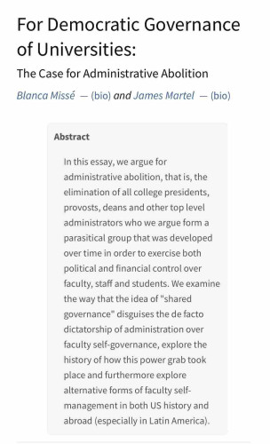 Screenshot of top of article, showing this text 

In this essay, we argue for administrative abolition, that is, the elimination of all college presidents, provosts, deans and other top level administrators who we argue form a parasitical group that was developed over time in order to exercise both political and financial control over faculty, staff and students. We examine the way that the idea of "shared governance" disguises the de facto dictatorship of administration over faculty self-governance, explore the history of how this power grab took place and furthermore explore alternative forms of faculty self-management in both US history and abroad (especially in Latin America).
