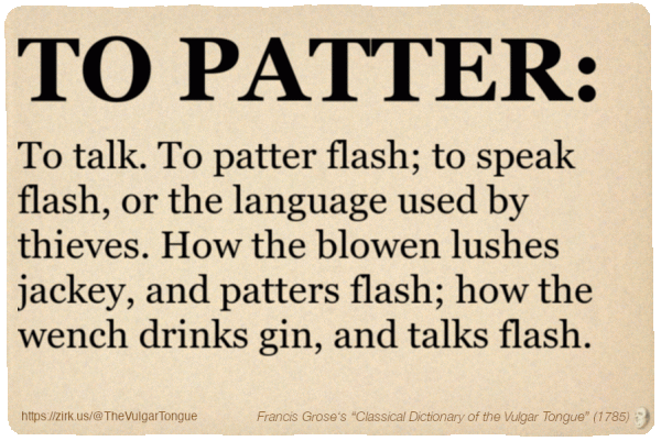 Image imitating a page from an old document, text (as in main toot):

TO PATTER. To talk. To patter flash; to speak flash, or the language used by thieves. How the blowen lushes jackey, and patters flash; how the wench drinks gin, and talks flash.

A selection from Francis Grose’s “Dictionary Of The Vulgar Tongue” (1785)
