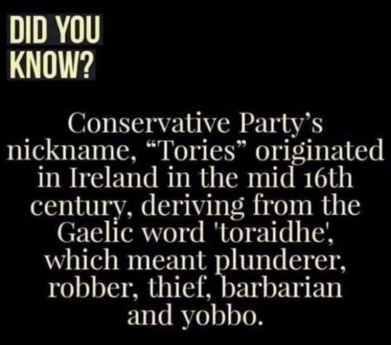 Did you know?
Conservative Party's nickname, "Tories" originated in Ireland from eh mid 16th century, deriving from the Gaelic word, 'toraidhe', which meant plunderer, robber, thief, barbarian, and yobbo. 