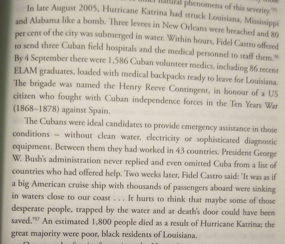 In late August 2005, Hurricane Katrina had struck louisiana, Mississippi and Alabama like a bomb. Three levees in New Orleans were breached and 80% of the city was submerged in water. Within hours, Fidel Castro offered to send three Cuban field hospitals and the medical personnel staff them. By 4 September there were 1,586 Cuban volunteer Medics including 86 recent ELAM graduates, loaded with medical backpacks ready to leave for louisiana. The Brigade was named the Henry Reeve contingent, in honor of a US citizen who fought with Cuban Independence forces in the 10 years war (1868 through 1878) against Spain.
The Cubans were ideal candidates to provide emergency assistance in those conditions without clean water, electricity or sophisticated diagnostic equipment. Between them they had worked in 43 countries. President George W Bush's Administration never replied and even omitted Cuba from a list of countries who had offered to help. Two weeks later, Fidel Castro said quote it was as if a big American cruise ship with thousands of passengers aboard we're sinking in Waters close to our coast. It hurts to think that maybe some of those desperate people. Trapped by the water and at death's door could have been saved. " an estimated 1,800 people died as a result of Hurricane Katrina; the great majority of where poor, Black presidents of Louisiana.