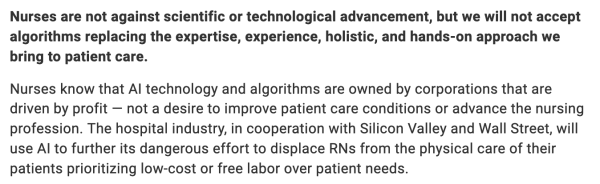 A screenshot of the article:

Nurses are not against scientific or technological advancement, but we will not accept algorithms replacing the expertise, experience, holistic, and hands-on approach we bring to patient care.

Nurses know that AI technology and algorithms are owned by corporations that are driven by profit — not a desire to improve patient care conditions or advance the nursing profession. The hospital industry, in cooperation with Silicon Valley and Wall Street, will use AI to further its dangerous effort to displace RNs from the physical care of their patients prioritizing low-cost or free labor over patient needs.
