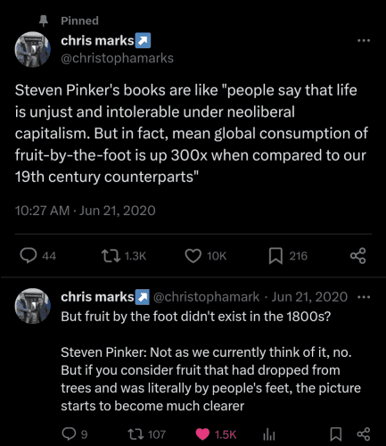 Screenshot of 2 tweets by Chris Marks:
Steven Pinker's books are like "people say that life is unjust and intolerable under neoliberal capitalism. But in fact, mean global consumption of fruit-by-the-foot is up 300x when compared to our 19th century counterparts"

But fruit by the foot didn't exist in the 1800s?

Steven Pinker: Not as we currently think of it, no. But if you consider fruit that had dropped from trees and was literally by people's feet, the picture starts to become much clearer