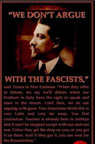 Photo of IWW anti-fascist organizer, Carlo Tresca, with the following quote: We don't argue with the fascists. When they offer to debate, we say we'll debate when our brothers in Italy have the right to speak and meet in the streets. Until then, we do our arguing with guns. You Americans think this is very Latin and very far away. You fool yourselves. Fascism is already here in embryo and it can't be stopped except with out-and out war. Either they get the drop on you, or you get it on them. And if they get it, you can wait for the Resurrection.