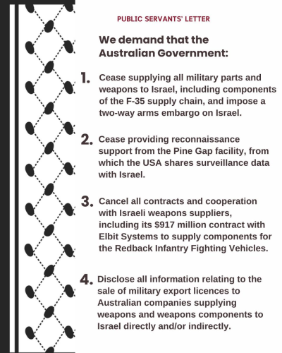 PUBLIC SERVANTS’ LETTER

We demand that the Australian Government:

1. Cease supplying all military parts and weapons to Israel, including components of the F-35 supply chain, and impose a two-way arms embargo on Israel.
2. Cease providing reconnaissance support from the Pine Gap facility, from which the USA shares surveillance data with Israel.
3. Cancel all contracts and cooperation with Israeli weapons suppliers, including its $917 million contract with Elbit Systems to supply components for the Redback Infantry Fighting Vehicles.
4. Disclose all information relating to the sale of military export licences to Australian companies supplying weapons and weapons components to Israel directly and/or indirectly.