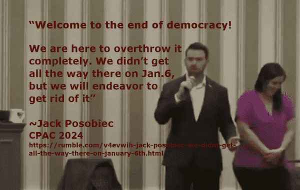 Meme. The background is a still from the video of Jack Posobiec speaking at CPAC 2024. The text reads:
"Welcome to the end of democracy! We are here to overthrow it completely. We didn’t get all the way there on Jan. 6, but we will endeavor to get rid of it"
~Jack Posobiec
CPAC 2024
https://rumble.com/v4evwih-jack-posobiec-we-didnt-get-all-the-way-there-on-january-6th.html