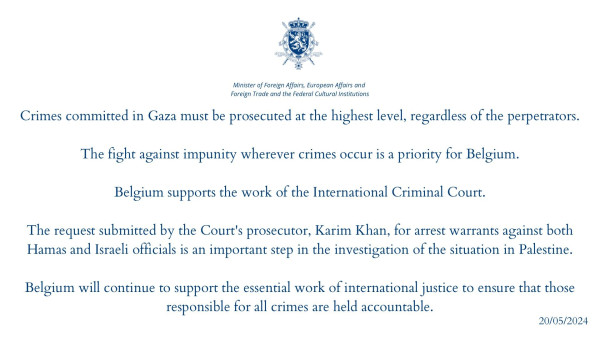 "Minister of Foreign Affairs - Belgium

Crimes committed in Gaza must be prosecuted at the highest level, regardless of the perpetrators.

The fight against impunity wherever crimes occur is a priority for Belgium.

Belgium supports the work of the International Criminal Court.

The request submitted by the Court's prosecutor, Karim Khan, for arrest warrants against both Hamas and Israeli officials is an important step in the investigation of the situation in Palestine.

Belgium will continue to support the essential work of international justice to ensure that those responsible for all crimes are held accountable.

20/05/2024 "