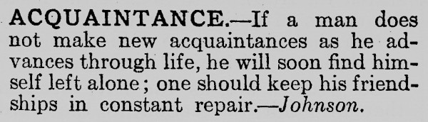 An image of the following text: 

ACQUAINTANCE.—If a man does not make new acquaintances as he advances through life, he will soon find himself left alone; one should keep his friendships in constant repair.—Johnson.