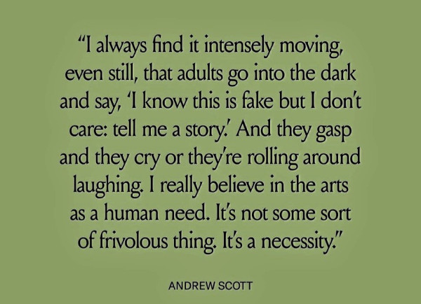 “I always find it intensely moving, even still, that adults go into the dark and say, ‘l know this is fake but | don't care: tell me a story.” And they gasp and they cry or theyre rolling around laughing. I really believe in the arts as a human need. It's not some sort of frivolous thing, It's a necessity.” ANDREW SCOTT 