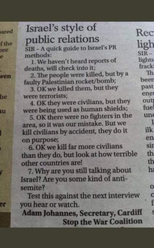 Israel's style of public relations SIR - A quick guide to Israel's PR methods:
Step 1. We haven't heard reports of deaths, will check into it; 
Step 2. The people were killed, but by a faulty Palestinian rocket/bomb;
Step 3. OK we killed them, but they all were terrorists;
Step 4. OK they were civilians, but they were being used as human shields;
Step 5. OK there were no fighters in the area, so it was our mistake. But we kill civilians by accident, they do it on purpose;
6, OK we kill far more civilians than they do, but look at how terrible other countries are!
Step 7. Why are you still talking about Israel? Are you some kind of anti-semite?
Test this against the next interview you hear or watch.
Adam Johannes, Secretary, Cardiff
Stop the War Coalition