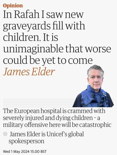 Screenshot of top of this article

Opinion
In Rafah I saw new
graveyards fill with
children. It is
unimaginable that worse
could be yet to come
James Elder
The European hospital is crammed with
severely injured and dying children - a
military offensive here will be catastrophic
James Elder is Unicef's global
spokesperson
Wed 1 May 2024 15.00 BST