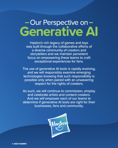 A Hasbro press release titled "Our perspective on generative AI", reading:

Hasbro’s rich legacy of games and toys
was built through the collaborative efforts of a diverse community of creators and storytellers and we maintain persistent focus on empowering these teams to craft exceptional experiences for fans.

The use of generative AI tools is rapidly evolving, and we will responsibly examine emerging technologies knowing that such responsibility is possible only when paired with an unwavering respect for the rights of creators. 

As such, we will continue to commission, employ and celebrate artists and content creators.  And we will empower each of our teams to determine if generative AI tools are right for their businesses, fans and community.