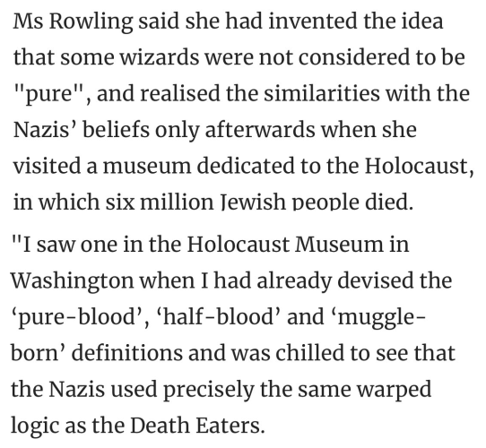 Ms Rowling said she had invented the idea that some wizards were not considered to be "pure', and realised the similarities with the Nazis’ beliefs only afterwards when she visited a museum dedicated to the Holocaust, in which six million Jewish people died.

"I saw one in the Holocaust Museum in Washington when I had already devised the ‘pure-blood’, ‘half-blood’ and ‘muggle- born’ definitions and was chilled to see that the Nazis used precisely the same warped logic as the Death Eaters."