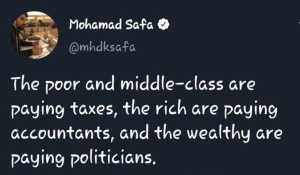 The poor and middle-class are paying taxes, the rich are paying accountants and the wealthy are paying politicians. 
- Mohamad Safa
