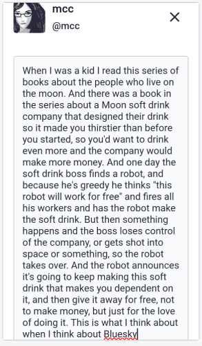 "When I was a kid I read this series of books about the people who live on the moon. And there was a book in the series about a Moon soft drink company that designed their drink so it made you thirstier than before you started, so you'd want to drink even more and the company would make more money. And one day the soft drink boss finds a robot, and because he's greedy he thinks "this robot will work for free" and fires all his workers and has the robot make the soft drink. But then something happens and the boss loses control of the company, or gets shot into space or something, so the robot takes over. And the robot announces it's going to keep making this soft drink that makes you dependent on it, and then give it away for free, not to make money, but just for the love of doing it. This is what I think about when I think about Bluesky"