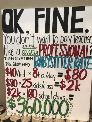 OK, FINE.
You don't want to pay teachers like a COLLEGE EDUCATED PROFESSIONAL?
Then give them the GLORIFIED BABYSITTER RATE.
$10/kid x 8hours/day = $80
$80 x 25 kids/class = $2000
$2000 x 180 school days = $360,000