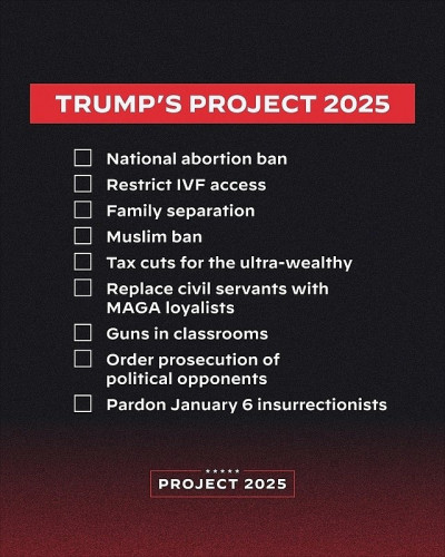 TRUMP'S PROJECT 2025

- National abortion ban
- Restrict IVF access
- Family separation
- Muslim ban
- Tax cuts for the ultra-wealthy
- Replace civil servants with MAGA loyalists
- Guns in classrooms
- Order prosecution of political opponents
- Pardon January 6 insurrectionists