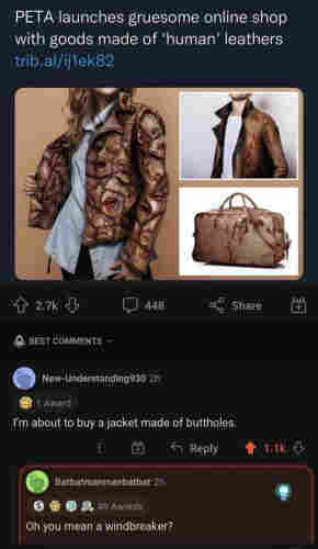 Headline:
PETA launches gruesome online shop with goods made of 'human' leathers

[Pic of various clothing and a handbag made of simulated human flesh]

Post from New-Understanding930 2h, 1 Award:

I'm about to buy a jacket made of buttholes.

Post from Batbatmanmanbatbat 2h, 49 Awards:

Oh you mean a windbreaker?