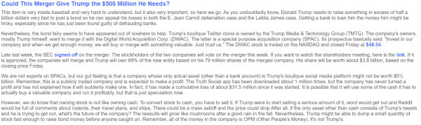 Trump needs to raise something in excess of half a billion dollars very fast to post a bond so he can appeal his losses in civil cases and the Letitia James case. 

TruthSocial is owned by the Trump Media & Technology Group (TMTG). The company's owners, mostly Trump himself, want to merge it with the Digital World Acquisition Corp. (DWAC). The latter is a special purpose acquisition company (SPAC). 

The DWAC stock is traded on the NASDAQ.
Late last week, the SEC signed off on the merger. The stockholders of the two companies will vote on the merger this week.

If it is approved, the companies will merge and Trump will own 69% of the new entity based on his 79 million shares of the merged company. His share will be worth about $3.8 billion, based on the closing price Friday.

We are not experts on SPACs, but our gut feeling is that a company whose only actual asset (other than a bank account) is Trump's boutique social media platform might not be worth $5 1/2 billion. Remember, this is a publicly traded company and is expected to make a profit. The Truth Social app has been downloaded about 1 million times, but the company has never turned a profit. It has made a cumulative loss of about $31.5 million. 
 
Owning stock is not like owning cash. To convert stock to cash, you have to sell it.... Trump might be able to dump a small quantity of stock fast enough to raise bond money before anyone caught on. 