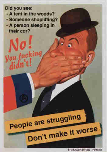 A poster in the style of a full-page illustration from a WWII-era magazine, or a more casual propaganda poster, the text reads:

"Did you see: A tent in the woods? Someone shoplifting? A person sleeping in their car?"

"No you fucking didn't!"

A stodgy-looking white businessman in a black derby looks surprised as a large but gently hand covers his mouth. The arm can be seen entering frame from the left, sporting a red jacket with blue cuff - an encircled "A" - the anarchy symbol as a cufflink. 

Below, a yellow banner in two lines reads: "People are struggling"
"Don't make it worse"

A credit in the bottom right corner for "The Real Fly Dog" MMXXII