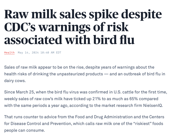 Raw milk sales spike despite CDC’s warnings of risk associated with bird flu

Sales of raw milk appear to be on the rise, despite years of warnings about the health risks of drinking the unpasteurized products — and an outbreak of bird flu in dairy cows.

Since March 25, when the bird flu virus was confirmed in U.S. cattle for the first time, weekly sales of raw cow’s milk have ticked up 21% to as much as 65% compared with the same periods a year ago, according to the market research firm NielsenIQ.

That runs counter to advice from the Food and Drug Administration and the Centers for Disease Control and Prevention, which calls raw milk one of the “riskiest” foods people can consume.