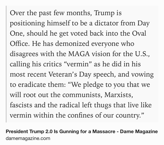 Text Shot: Over the past few months, Trump is positioning himself to be a dictator from Day One, should he get voted back into the Oval Office. He has demonized everyone who disagrees with the MAGA vision for the U.S., calling his critics “vermin” as he did in his most recent Veteran’s Day speech, and vowing to eradicate them: “We pledge to you that we will root out the communists, Marxists, fascists and the radical left thugs that live like vermin within the confines of our country.”