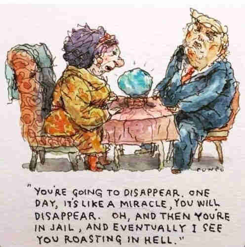 A fortune-teller is seated at a small square table opposite Donald Trump.

She's in a yellow dress, Drumpf in blue suit, red tie. In between them is a crystal ball.  She sees his future:

"YOU'RE GOiNG TO DISAPPEAR . ONE DAY, IT''S LIKE A MIRACLE,  YOU WILL DISAPPEAR. OH, AND THEN YOU'RE IN JAIL, AND EVENTUALLY I SEE YOU ROASTING IN HEL."
