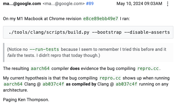 Screenshot of comment #89 from link:

On my M1 Macbook at Chrome revision e8ce89ebb49e7 I ran:

./tools/clang/scripts/build.py --bootstrap --disable-asserts

    (Notice no --run-tests because I seem to remember I tried this before and it fails the tests. I didn't repro that today though.)

The resulting aarch64 compiler does evidence the bug compiling repro.cc.

My current hypothesis is that the bug compiling repro.cc shows up when running aarch64 Clang @ ab037c4f as compiled by Clang @ ab037c4f running on any architecture.

Paging Ken Thompson.