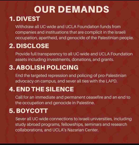 OUR DEMANDS 

1. DIVEST 
Withdraw all UC-wide and UCLA Foundation funds from companies and instituations that are complicit in the Israeli occupation, apartheid, and genocide of the Palestinian people. 

2. DISCLOSE 
Provide full transparency to all UC-wide and UCLA Foundation assets including investments, donations, and grants. 

3. ABOLISH POLICING 
End the targeted repression and policing of pro-Palestinian advocacy on campus, and sever all ties with the LAPD. 

4. END THE SILENCE 
Call for an immediate and permanent ceasefire and an end to the occupation and genocide in Palestine. 

5. BOYCOTT Sever all UC-wide connections to israeli universities, including study abroad programs, fellowships, seminars and research collaborations, and UCLA's Nazarian Center. 

