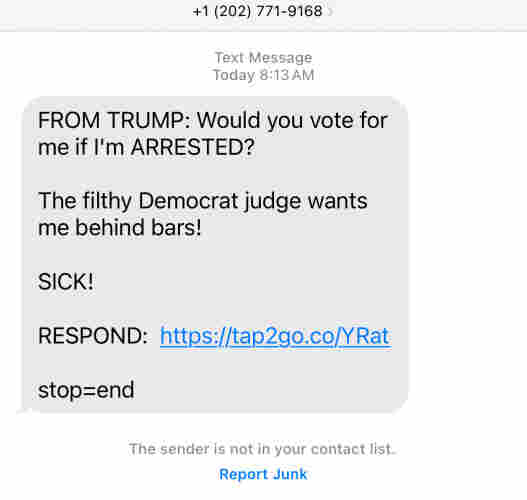 Text message from Trump campaign: “FROM TRUMP: Would you vote for me if I’m ARRESTED?  The filthy Democrat judge wants me behind bars!  SICK!  RESPOND: [URL]