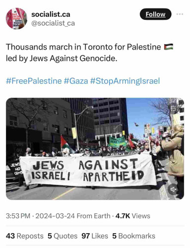 neaten
Strike
Protest
Walkg
socialist.ca
@socialist ca
Follow
Thousands march in Toronto for Palestine E
led by Jews Against Genocide.
#FreePalestine #Gaza #StopArminglsrael
APAR TRES
ove
OU
JEWS
NO
GEND
JEWS AGAINST
ISRAELI
APARTHEND
3:53 PM • 2024-03-24 From Earth • 4.7K Views
43 Reposts 5 Quotes 97 Likes 5 Bookmarks