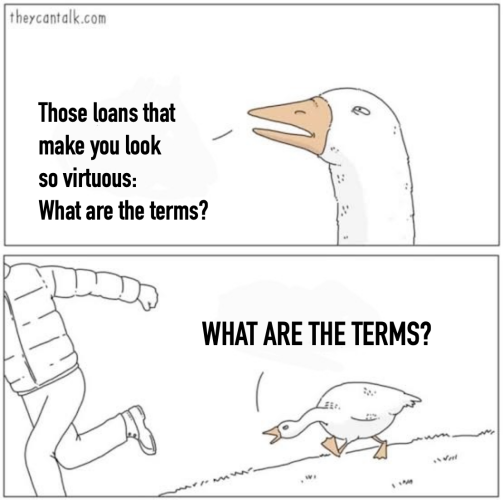Angry goose meme.
First panet: Goose says, "Those loans that make you look so virtuous: What are the terms?"
Second panel: Goose says, chasing a person running away, "WHAT ARE THE TERMS?"

(I delicately leave out the epithet that usually follows the second question).