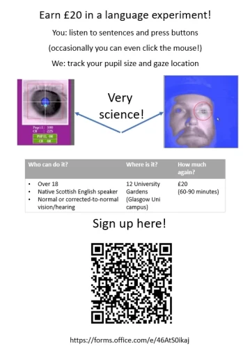Recruitment flyer for a language experiment:

Earn £20 in a language experiment!
You: listen to sentences and press buttons (occasionally you can even click the mouse!)
We: track your pupil size and gaze location


Who can do it?
Over 18
Native Scottish English speaker
Normal or corrected-to-normal vision/hearing

Where is it?
12 University Gardens (Glasgow Uni campus)

How much again?
£20
-60-90 minutes

Sign up here: 
https://forms.office.com/e/46AtS0ikaj
