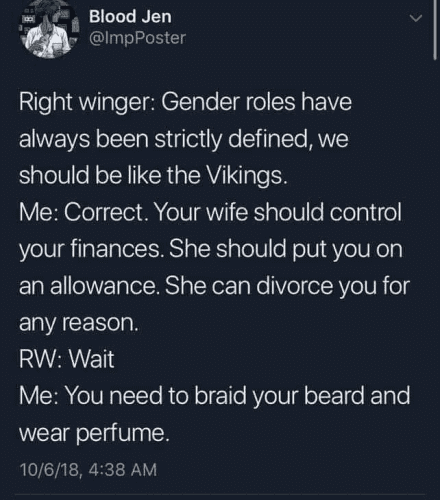 Blood Jen @ImpPoster Right winger: Gender roles have always been strictly defined, we should be like the Vikings. Me: Correct. Your wife should control your finances. She should put you on an allowance. She can divorce you for any reason. RW: Wait Me: You need to braid your beard and wear perfume.
