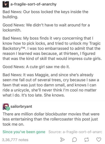 Screenshot of the tumblr post at https://www.tumblr.com/sailorbryant/149429272264/a-fragile-sort-of-anarchy-bad-news-our-boss.

OP by a-fragile-sort-of-anarchy:

Bad News: Our boss locked the keys inside the building.

Good News: We didn't have to wait around for a locksmith.

Bad News: My boss finds it very concerning that I know how to pick locks, and tried to unlock my Tragic Backstory™. I was too embarrassed to admit that the reason I learned was because, at thirteen, I figured that was the kind of skill that would impress cute girls.

Good News: A cute girl saw me do it.

Bad News: It was Maggie, and since she's already seen me fall out of several trees, cry because I saw a fawn that was just too damn small, and knows I can ride a unicycle, she'll never think I'm cool no matter what I do. It's too late. She knows.

[End OP]

Reblog reply by sailorbryant:

There are million dollar blockbuster movies that were less entertaining than the rollercoaster this post just took me on.